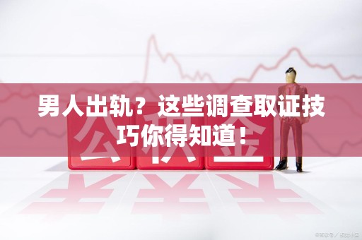 安溪男人出轨？这些调查取证技巧你得知道！
