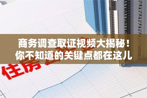 安溪商务调查取证视频大揭秘！你不知道的关键点都在这儿