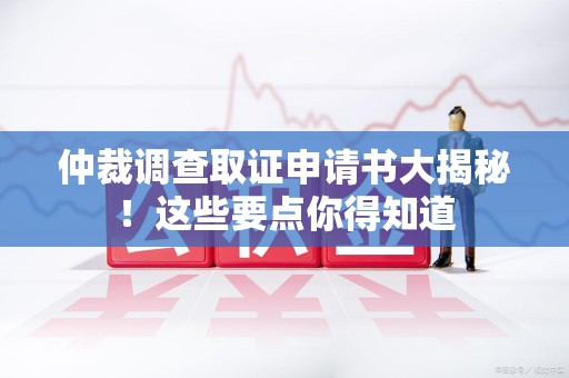 安溪仲裁调查取证申请书大揭秘！这些要点你得知道